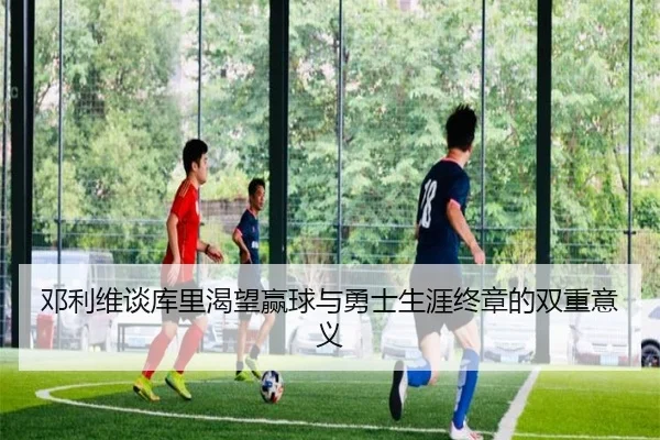 邓利维谈库里渴望赢球与勇士生涯终章的双重意义